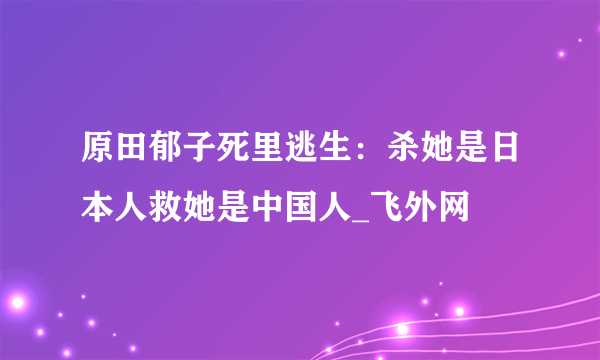 原田郁子死里逃生：杀她是日本人救她是中国人_飞外网