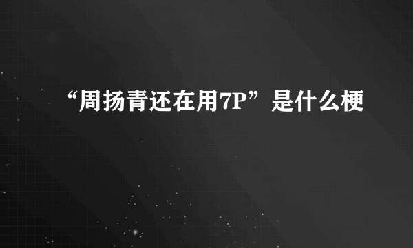 “周扬青还在用7P”是什么梗