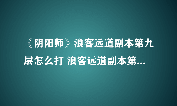 《阴阳师》浪客远道副本第九层怎么打 浪客远道副本第九层打法图文攻略