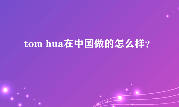 tom hua在中国做的怎么样？