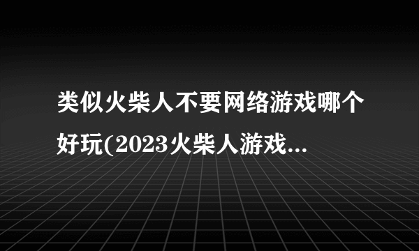 类似火柴人不要网络游戏哪个好玩(2023火柴人游戏排行榜推荐)