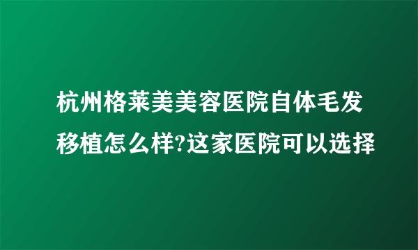 杭州格莱美美容医院自体毛发移植怎么样?这家医院可以选择