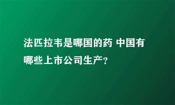 法匹拉韦是哪国的药 中国有哪些上市公司生产？