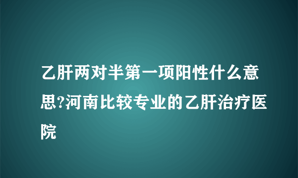 乙肝两对半第一项阳性什么意思?河南比较专业的乙肝治疗医院