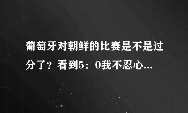 葡萄牙对朝鲜的比赛是不是过分了？看到5：0我不忍心看了，谁告诉我为什么？？？