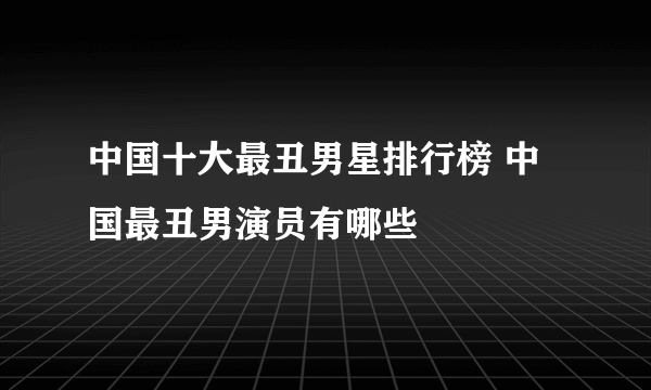 中国十大最丑男星排行榜 中国最丑男演员有哪些