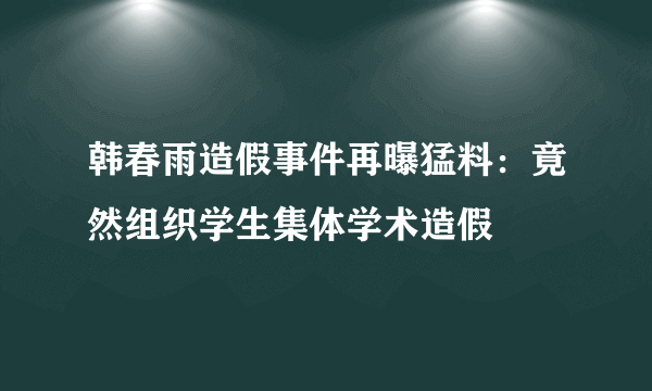 韩春雨造假事件再曝猛料：竟然组织学生集体学术造假