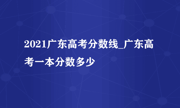 2021广东高考分数线_广东高考一本分数多少