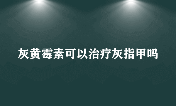 灰黄霉素可以治疗灰指甲吗