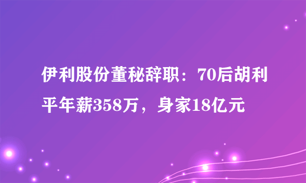 伊利股份董秘辞职：70后胡利平年薪358万，身家18亿元