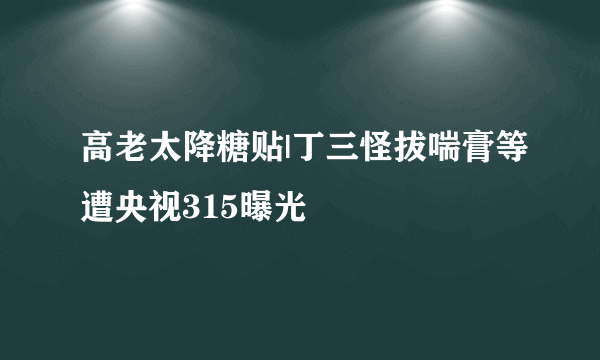 高老太降糖贴|丁三怪拔喘膏等遭央视315曝光