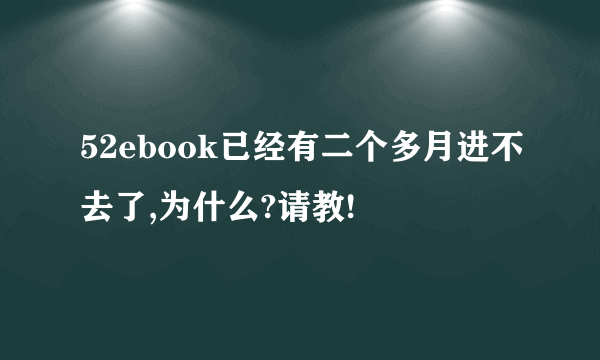 52ebook已经有二个多月进不去了,为什么?请教!