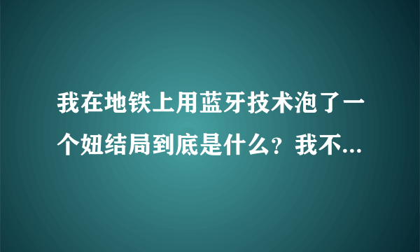 我在地铁上用蓝牙技术泡了一个妞结局到底是什么？我不要网络上的