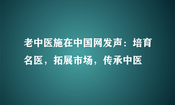 老中医施在中国网发声：培育名医，拓展市场，传承中医