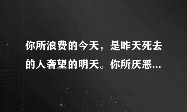 你所浪费的今天，是昨天死去的人奢望的明天。你所厌恶的现在，是未来的你回不去的曾经。