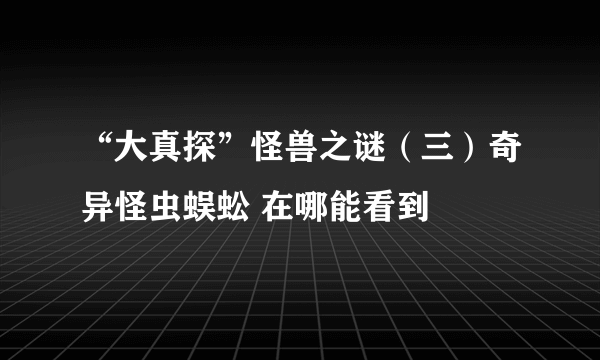 “大真探”怪兽之谜（三）奇异怪虫蜈蚣 在哪能看到