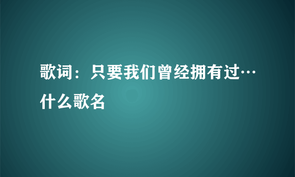 歌词：只要我们曾经拥有过…什么歌名