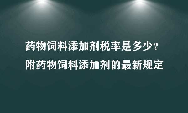 药物饲料添加剂税率是多少？附药物饲料添加剂的最新规定