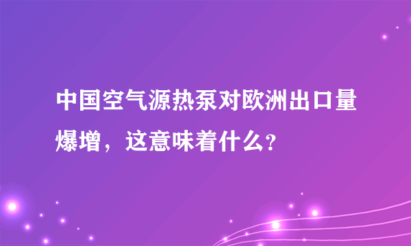 中国空气源热泵对欧洲出口量爆增，这意味着什么？