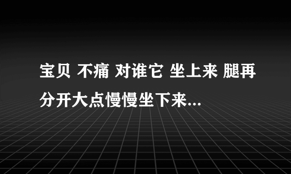 宝贝 不痛 对谁它 坐上来 腿再分开大点慢慢坐下来不疼-情感口述