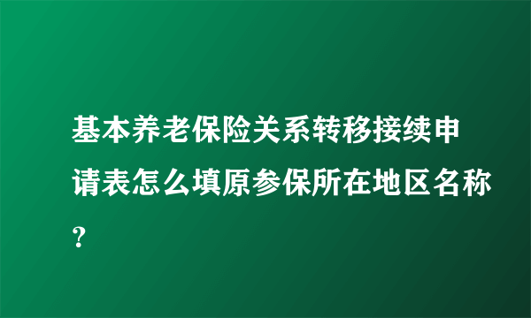 基本养老保险关系转移接续申请表怎么填原参保所在地区名称？