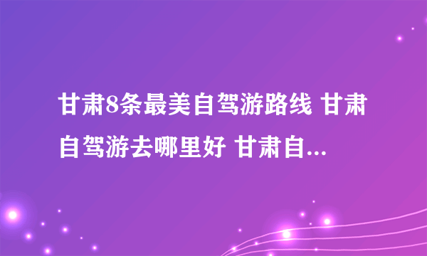 甘肃8条最美自驾游路线 甘肃自驾游去哪里好 甘肃自驾游景点推荐