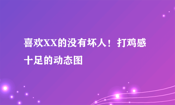 喜欢XX的没有坏人！打鸡感十足的动态图