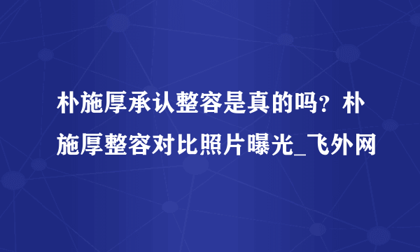 朴施厚承认整容是真的吗？朴施厚整容对比照片曝光_飞外网