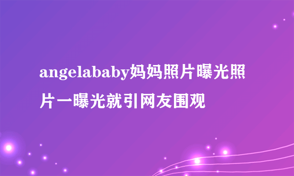 angelababy妈妈照片曝光照片一曝光就引网友围观