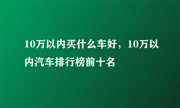 10万以内买什么车好，10万以内汽车排行榜前十名