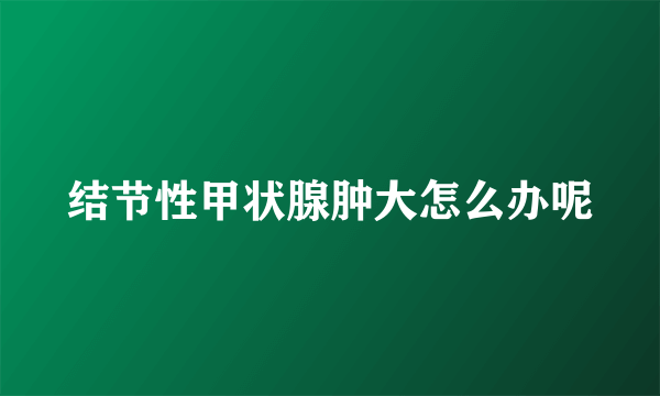 结节性甲状腺肿大怎么办呢