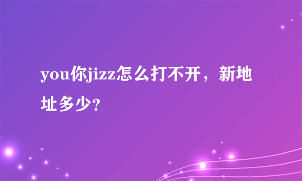 you你jizz怎么打不开，新地址多少？