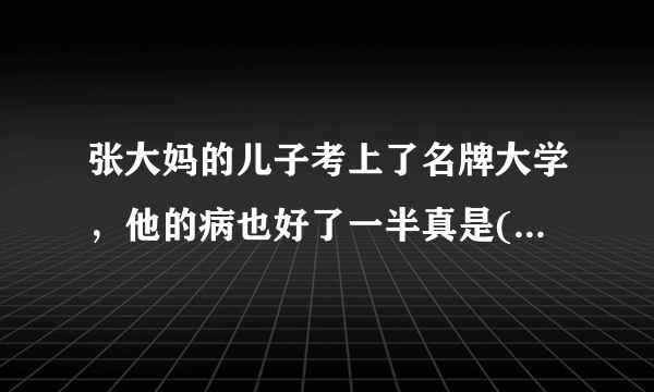 张大妈的儿子考上了名牌大学，他的病也好了一半真是( )填谚语？