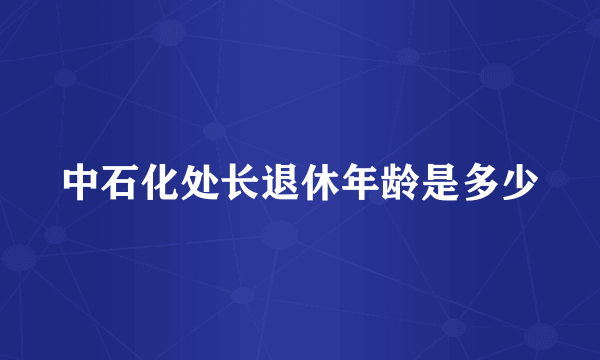 中石化处长退休年龄是多少