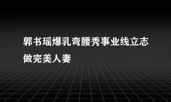 郭书瑶爆乳弯腰秀事业线立志做完美人妻