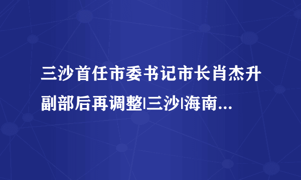 三沙首任市委书记市长肖杰升副部后再调整|三沙|海南省|肖杰_飞外新闻