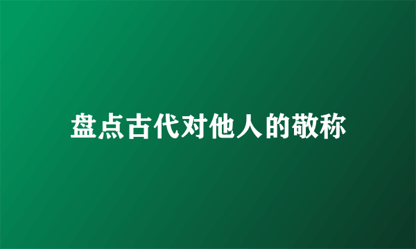 盘点古代对他人的敬称