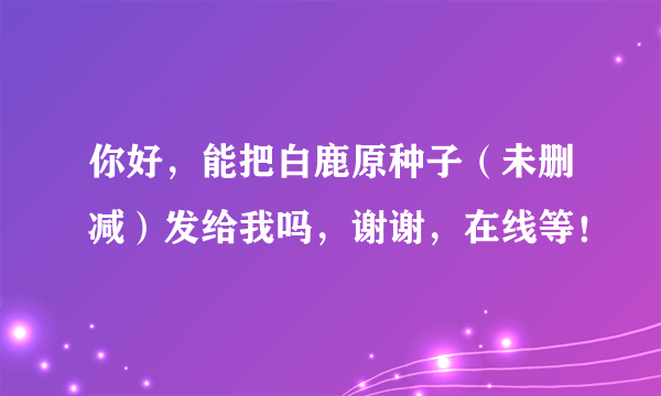 你好，能把白鹿原种子（未删减）发给我吗，谢谢，在线等！