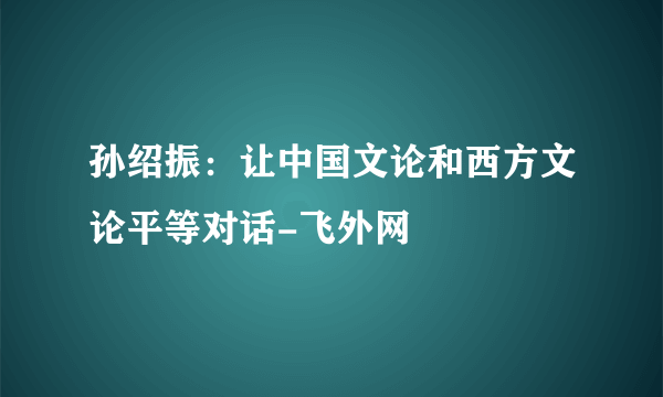 孙绍振：让中国文论和西方文论平等对话-飞外网