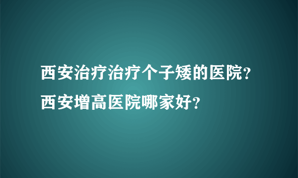 西安治疗治疗个子矮的医院？西安增高医院哪家好？