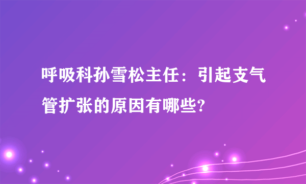 呼吸科孙雪松主任：引起支气管扩张的原因有哪些?