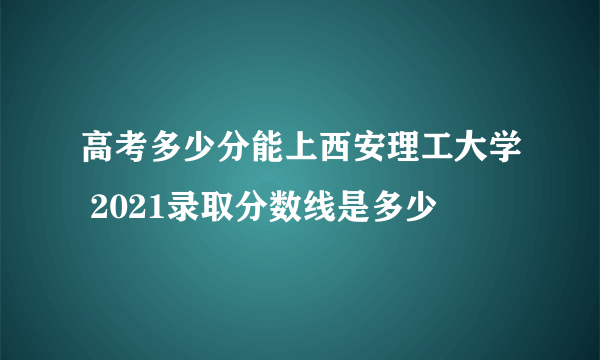 高考多少分能上西安理工大学 2021录取分数线是多少