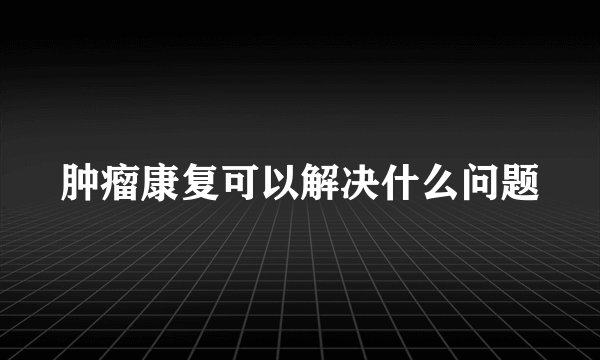 肿瘤康复可以解决什么问题