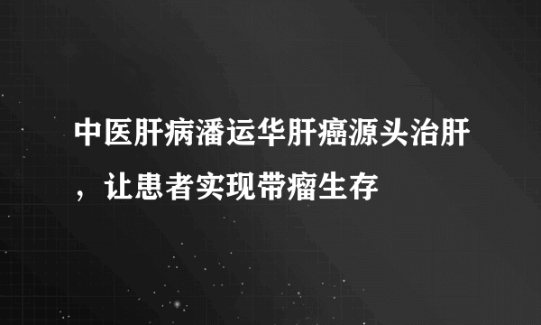 中医肝病潘运华肝癌源头治肝，让患者实现带瘤生存