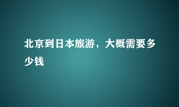 北京到日本旅游，大概需要多少钱