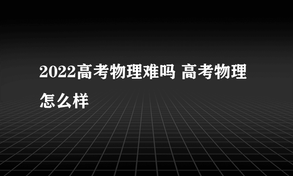 2022高考物理难吗 高考物理怎么样