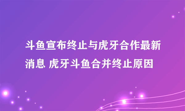 斗鱼宣布终止与虎牙合作最新消息 虎牙斗鱼合并终止原因