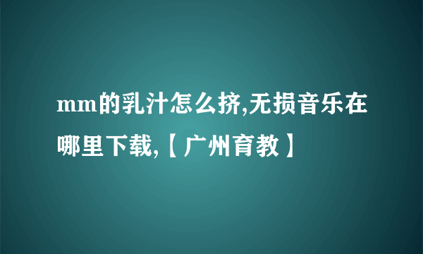 mm的乳汁怎么挤,无损音乐在哪里下载,【广州育教】