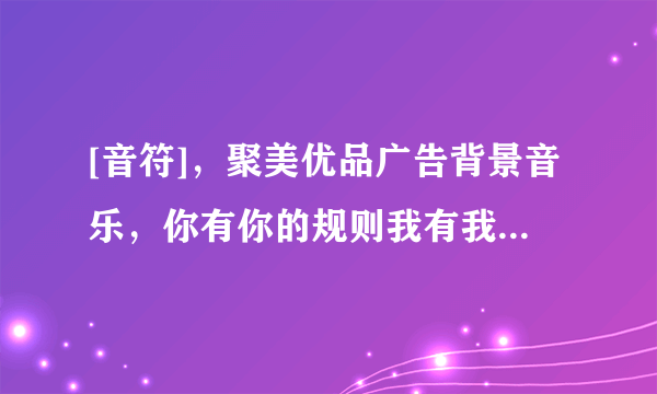 [音符]，聚美优品广告背景音乐，你有你的规则我有我的选择那个背景音乐谁能下载给我，必采