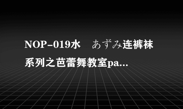 NOP-019水嶋あずみ连裤袜系列之芭蕾舞教室part2谁有？